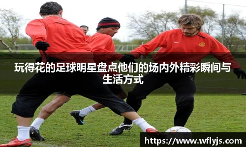 玩得花的足球明星盘点他们的场内外精彩瞬间与生活方式